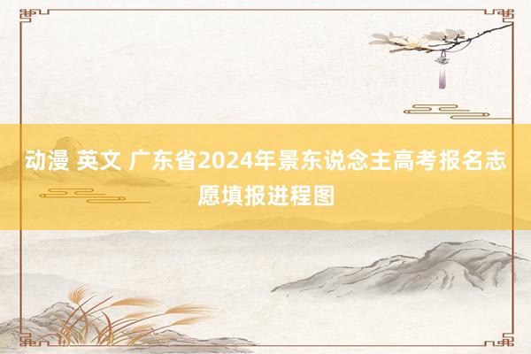 动漫 英文 广东省2024年景东说念主高考报名志愿填报进程图