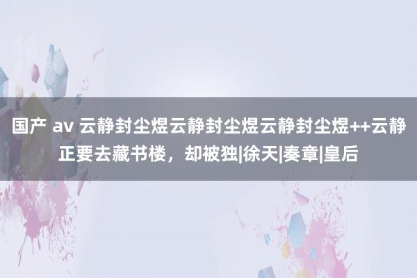 国产 av 云静封尘煜云静封尘煜云静封尘煜++云静正要去藏书楼，却被独|徐天|奏章|皇后