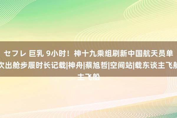 セフレ 巨乳 9小时！神十九乘组刷新中国航天员单次出舱步履时长记载|神舟|蔡旭哲|空间站|载东谈主飞船