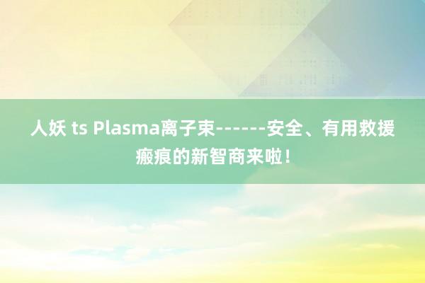 人妖 ts Plasma离子束------安全、有用救援瘢痕的新智商来啦！